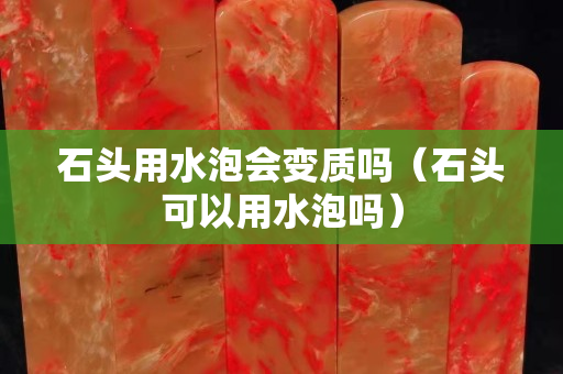 石頭用水泡會變質(zhì)嗎（石頭可以用水泡嗎）