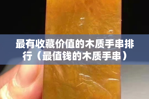 最有收藏價值的木質(zhì)手串排行（最值錢的木質(zhì)手串）