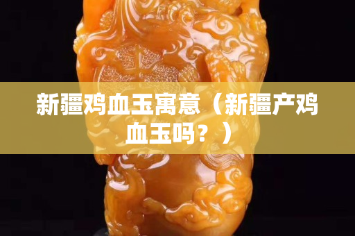 新疆雞血玉寓意（新疆產雞血玉嗎？）