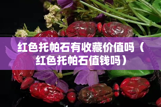 紅色托帕石有收藏價(jià)值嗎（紅色托帕石值錢嗎）