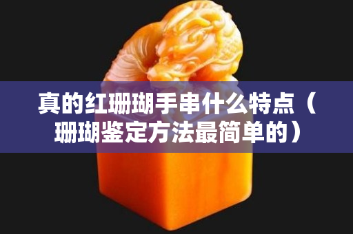 真的紅珊瑚手串什么特點(diǎn)（珊瑚鑒定方法最簡(jiǎn)單的）