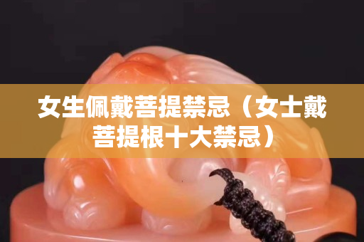 女生佩戴菩提禁忌（女士戴菩提根十大禁忌）