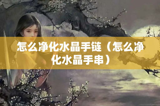 怎么凈化水晶手鏈（怎么凈化水晶手串）