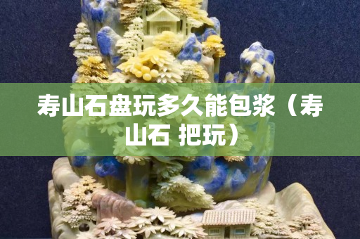 壽山石盤玩多久能包漿（壽山石 把玩）