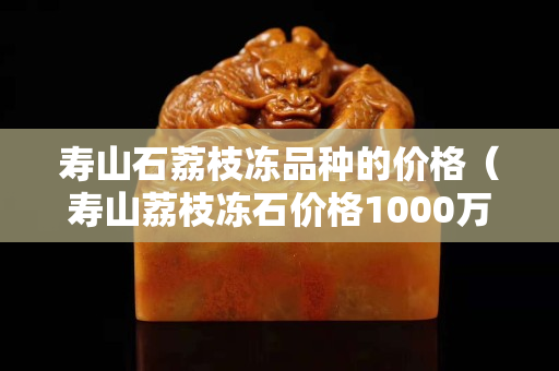 壽山石荔枝凍品種的價(jià)格（壽山荔枝凍石價(jià)格1000萬）