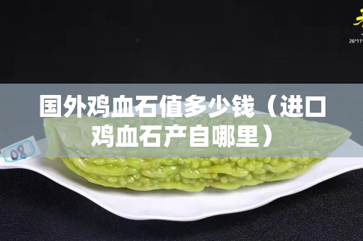 國(guó)外雞血石值多少錢（進(jìn)口雞血石產(chǎn)自哪里）