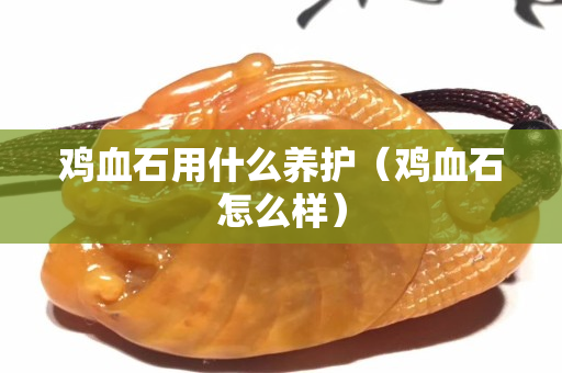 雞血石用什么養(yǎng)護（雞血石怎么樣）