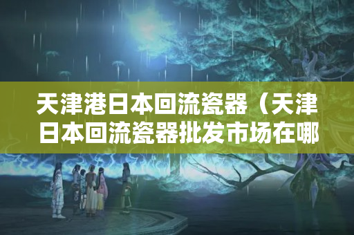 天津港日本回流瓷器（天津日本回流瓷器批發(fā)市場在哪）