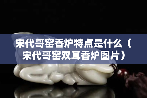 宋代哥窯香爐特點(diǎn)是什么（宋代哥窯雙耳香爐圖片）