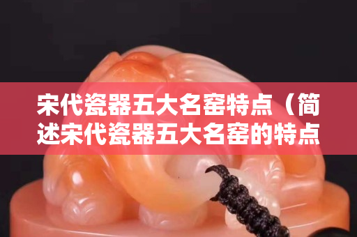 宋代瓷器五大名窯特點(diǎn)（簡述宋代瓷器五大名窯的特點(diǎn)）