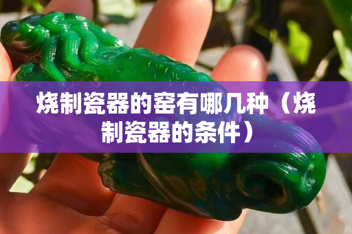 燒制瓷器的窯有哪幾種（燒制瓷器的條件）