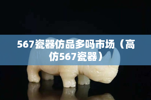 567瓷器仿品多嗎市場(chǎng)（高仿567瓷器）