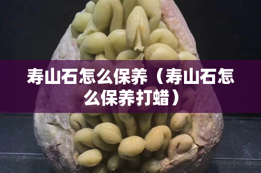 壽山石怎么保養(yǎng)（壽山石怎么保養(yǎng)打蠟）