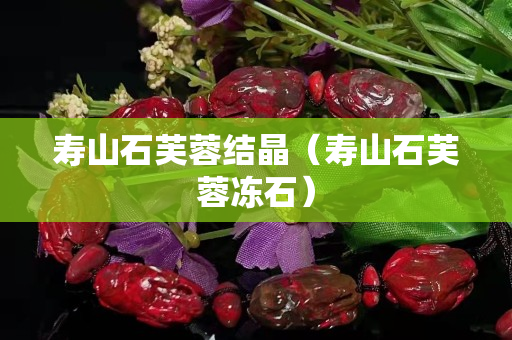 壽山石芙蓉結(jié)晶（壽山石芙蓉凍石）