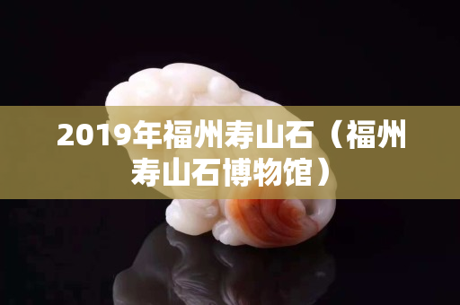 2019年福州壽山石（福州壽山石博物館）