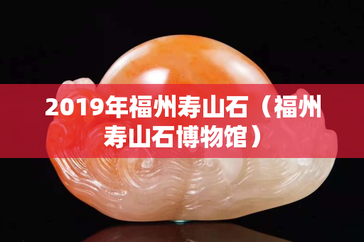 2019年福州壽山石（福州壽山石博物館）