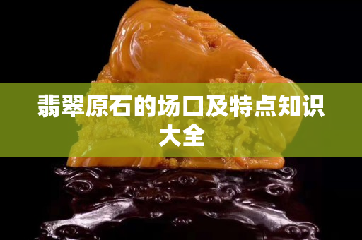 翡翠原石的場口及特點知識大全