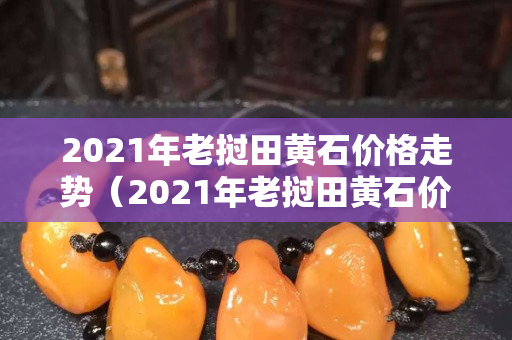 2021年老撾田黃石價格走勢（2021年老撾田黃石價格走勢）