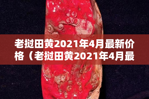 老撾田黃2021年4月最新價格（老撾田黃2021年4月最新價格）