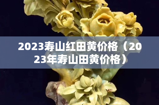 2023壽山紅田黃價格（2023年壽山田黃價格）