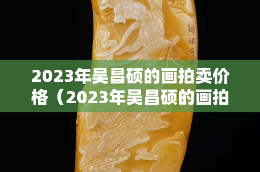 2023年吳昌碩的畫拍賣價格（2023年吳昌碩的畫拍賣價格）