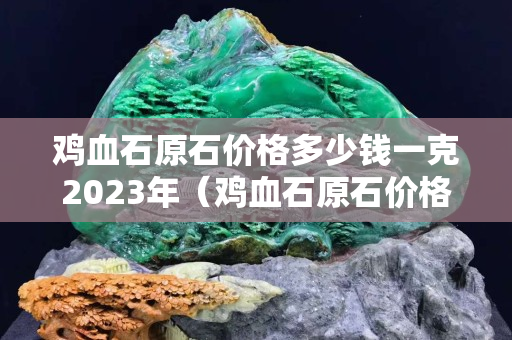 雞血石原石價格多少錢一克2023年（雞血石原石價格多少錢一克2023年昌化）