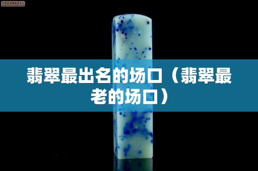 翡翠最出名的場口（翡翠最老的場口）